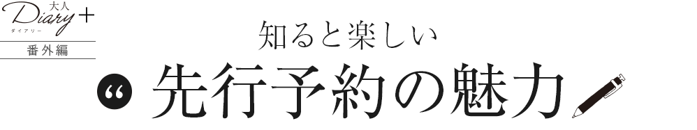 番外編 知ると楽しい、先行予約の魅力